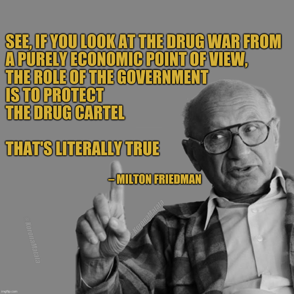 The drug war from an economic point of view. | See, if you look at the drug war from
a purely economic point of view,
the role of the government
is to protect
the drug cartel

That's literally true; — Milton Friedman; @KoronaMatata; @KoronaMatata | image tagged in milton friedman | made w/ Imgflip meme maker