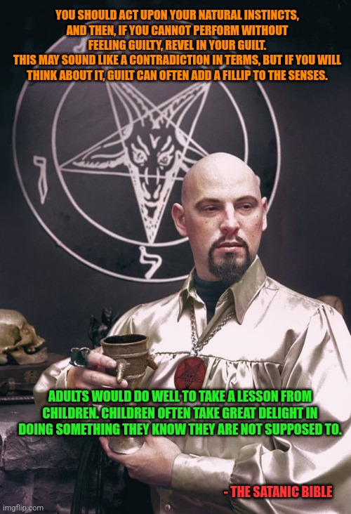 Satanists should behave like naughty children | You should act upon your natural instincts, and then, if you cannot perform without feeling guilty, revel in your guilt.
This may sound like a contradiction in terms, but if you will think about it, guilt can often add a fillip to the senses. Adults would do well to take a lesson from children. Children often take great delight in doing something they know they are not supposed to. - THE SATANIC BIBLE | image tagged in anton szador lavey,naughtiness,guilt,satanism,fun | made w/ Imgflip meme maker