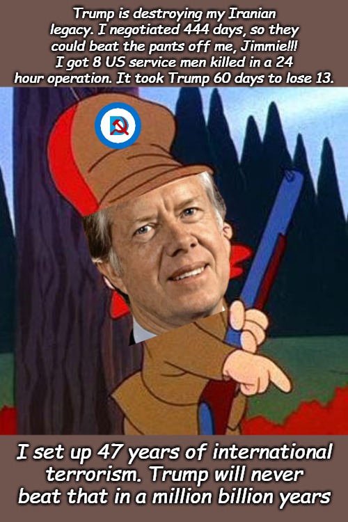 Carter didn't start it, but he didn't finish it either. He should have stuck with nucular submarines. | Trump is destroying my Iranian legacy. I negotiated 444 days, so they could beat the pants off me, Jimmie!!! I got 8 US service men killed in a 24 hour operation. It took Trump 60 days to lose 13. I set up 47 years of international terrorism. Trump will never beat that in a million billion years | image tagged in elmer fudd | made w/ Imgflip meme maker