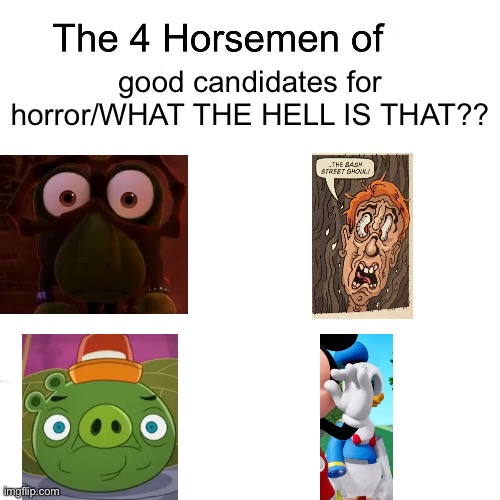The 2nd one especially… do you hear me, HorrorStream? | good candidates for horror/WHAT THE HELL IS THAT?? | image tagged in four horsemen,unspeakable horror,the beano annual 2021,angry birds toons,mickey mouse clubhouse,candidates | made w/ Imgflip meme maker