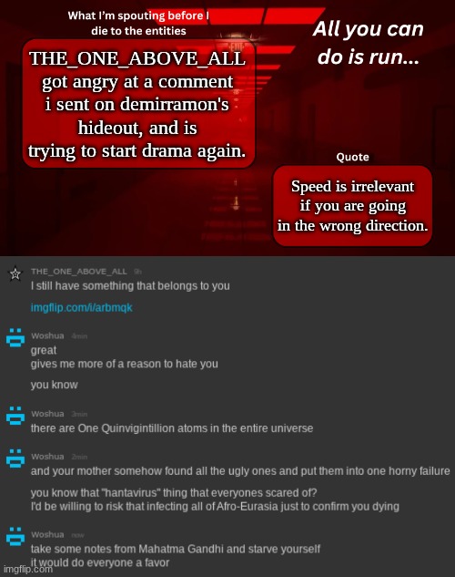 I'm more tired than Joe Biden. tired of you, THE_ONE_BELOW_ALL. (fixed your title -wub) | THE_ONE_ABOVE_ALL got angry at a comment i sent on demirramon's hideout, and is trying to start drama again. Speed is irrelevant if you are going in the wrong direction. | image tagged in woshua announcement temp | made w/ Imgflip meme maker