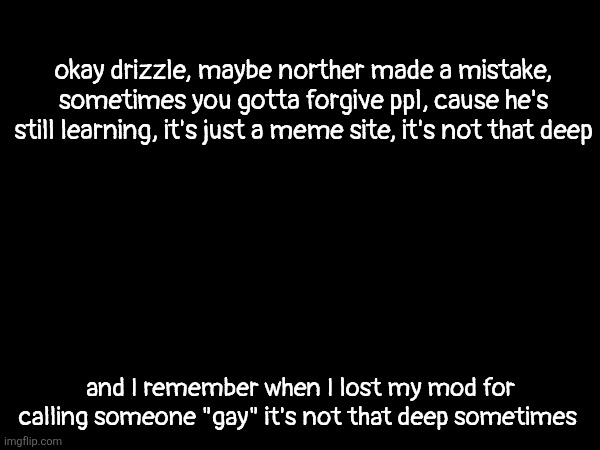 just chill man he's a teenager, unlike certain people | okay drizzle, maybe norther made a mistake, sometimes you gotta forgive ppl, cause he's still learning, it's just a meme site, it's not that deep; and I remember when I lost my mod for calling someone "gay" it's not that deep sometimes | made w/ Imgflip meme maker