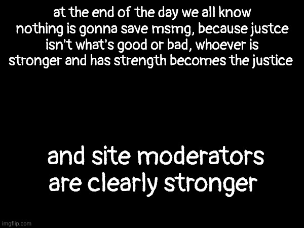 at the end of the day we all know nothing is gonna save msmg, because justce isn't what's good or bad, whoever is stronger and has strength becomes the justice; and site moderators are clearly stronger | made w/ Imgflip meme maker