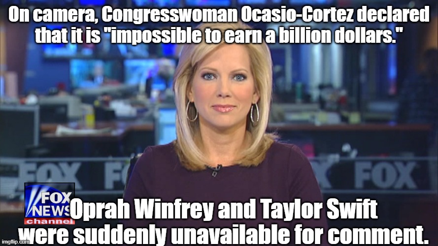 Huh. | On camera, Congresswoman Ocasio-Cortez declared that it is "impossible to earn a billion dollars."; Oprah Winfrey and Taylor Swift were suddenly unavailable for comment. | image tagged in fox anchor 1 jpg,taylor swift,oprah | made w/ Imgflip meme maker