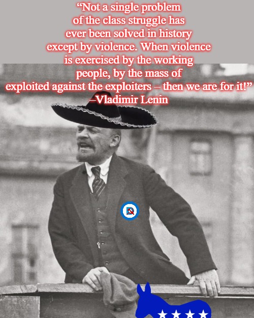 The Leader of the Democrat Party, you can do it our way or we will kill you, you have the freedom to choose | “Not a single problem of the class struggle has ever been solved in history except by violence. When violence is exercised by the working people, by the mass of exploited against the exploiters – then we are for it!”
–Vladimir Lenin | image tagged in vladimir lenin speech | made w/ Imgflip meme maker