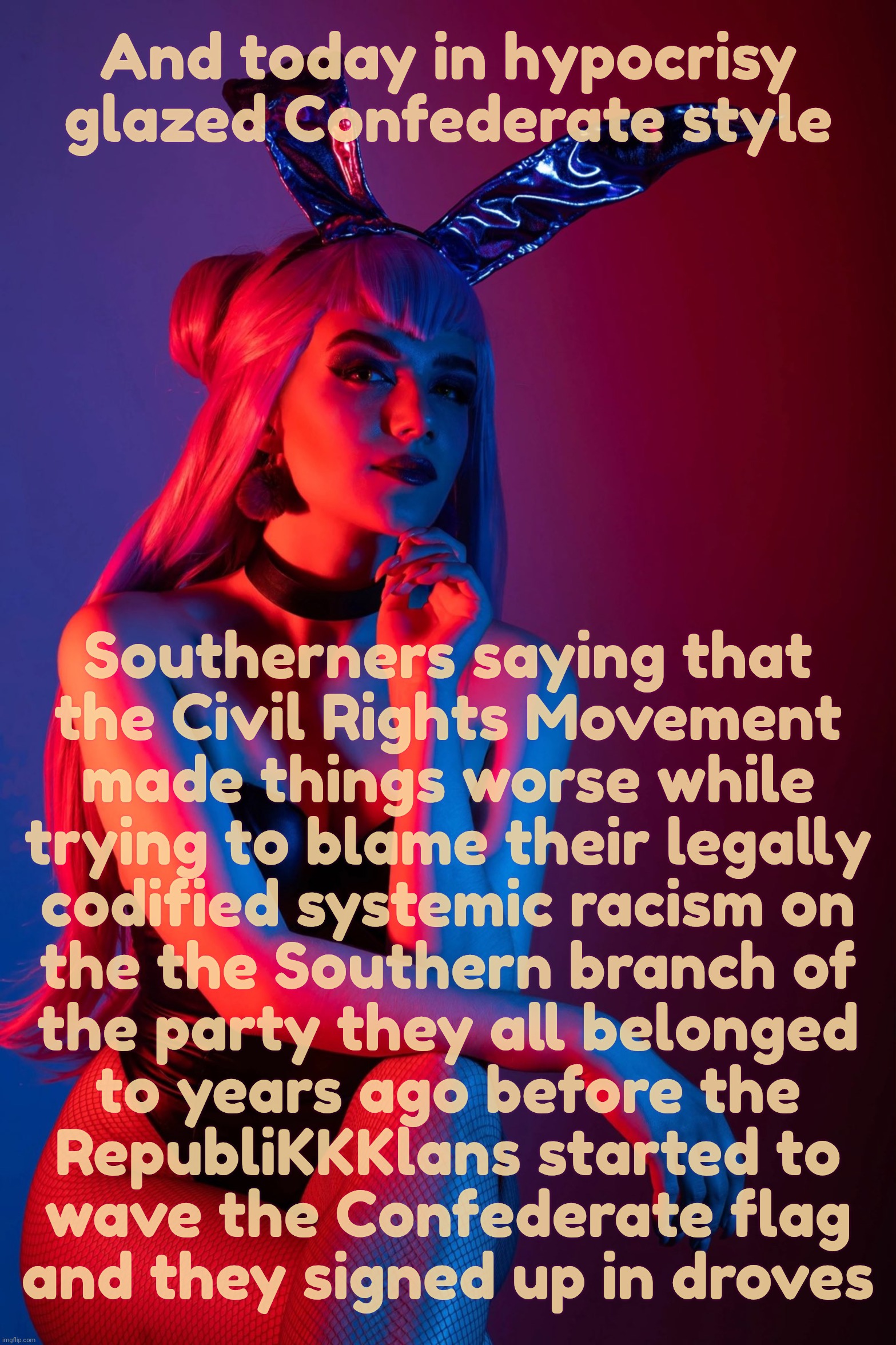 Evelynn K/DA | And today in hypocrisy glazed Confederate style; Southerners saying that
the Civil Rights Movement
made things worse while
trying to blame their legally
codified systemic racism on
the the Southern branch of
the party they all belonged
to years ago before the
RepubliKKKlans started to
wave the Confederate flag
and they signed up in droves | image tagged in evelynn k/da | made w/ Imgflip meme maker