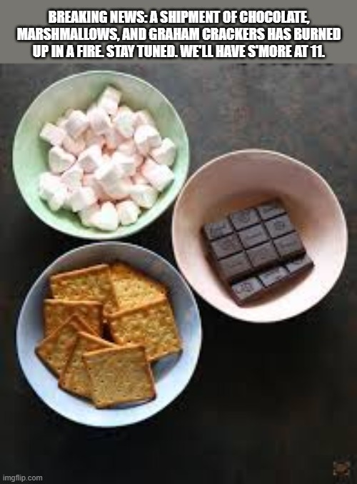 A shipment of marshmallows, chocolate, & crackers has burned up. See s'more at 11. | breaking news: a shipment of chocolate, marshmallows, and graham crackers has burned up in a fire. stay tuned. we'll have s'more at 11. | image tagged in funny,humor,play on words,chocolate,marshmallows,crackers | made w/ Imgflip meme maker