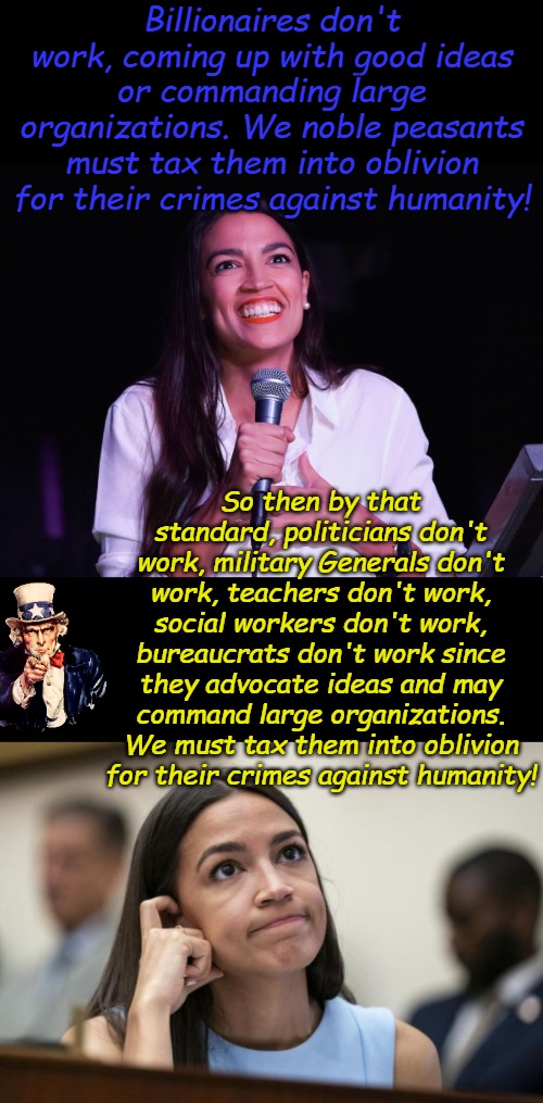 Democrat logic is so easy if you don't think about it. | Billionaires don't work, coming up with good ideas or commanding large organizations. We noble peasants must tax them into oblivion for their crimes against humanity! So then by that standard, politicians don't work, military Generals don't work, teachers don't work, social workers don't work, bureaucrats don't work since they advocate ideas and may command large organizations. We must tax them into oblivion for their crimes against humanity! | image tagged in aoc crazy,aoc scratches her empty head | made w/ Imgflip meme maker