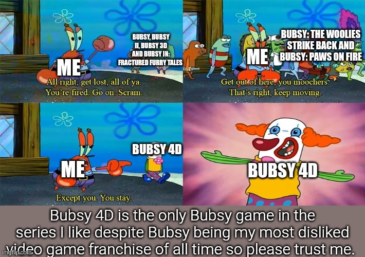 I've heard Bubsy 4D looks actually pretty good. | Bubsy: The Woolies Strike Back and Bubsy: Paws on Fire; Bubsy, Bubsy II, Bubsy 3D and Bubsy in: Fractured Furry Tales; Me; Me; Bubsy 4D; Me; Bubsy 4D; Bubsy 4D is the only Bubsy game in the series I like despite Bubsy being my most disliked video game franchise of all time so please trust me. | image tagged in mr krabs except you you stay,remix,bubsy,video games,bubsy 4d,atari | made w/ Imgflip meme maker
