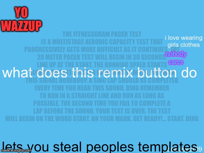 The FitnessGram Pacer Test is a multistage aerobic capacity test that progressively gets more difficult as it continues. The 20 | Yo wazzup; The FitnessGram Pacer Test is a multistage aerobic capacity test that progressively gets more difficult as it continues. The 20 meter pacer test will begin in 30 seconds. Line up at the start. The running speed starts slowly but gets faster each minute after you hear this signal bodeboop. A sing lap should be completed every time you hear this sound. ding Remember to run in a straight line and run as long as possible. The second time you fail to complete a lap before the sound, your test is over. The test will begin on the word start. On your mark. Get ready!… Start. ding﻿; i love wearing girls clothes; nobody cares; what does this remix button do; lets you steal peoples templates | image tagged in botslayer announcement temp,remix | made w/ Imgflip meme maker