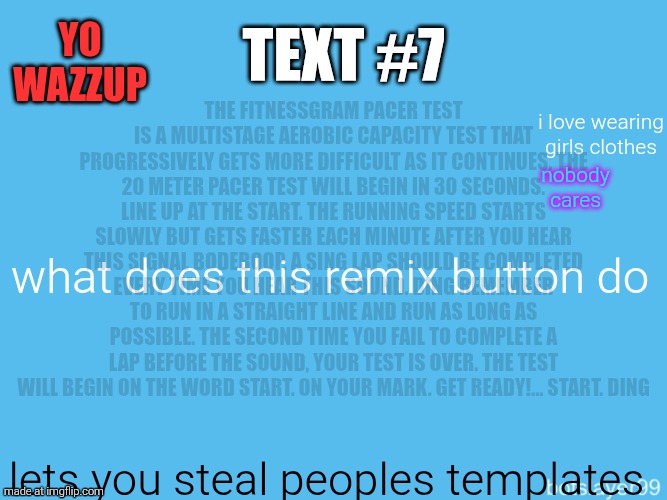 botslayer announcement temp | Yo wazzup; The FitnessGram Pacer Test is a multistage aerobic capacity test that progressively gets more difficult as it continues. The 20 meter pacer test will begin in 30 seconds. Line up at the start. The running speed starts slowly but gets faster each minute after you hear this signal bodeboop. A sing lap should be completed every time you hear this sound. ding Remember to run in a straight line and run as long as possible. The second time you fail to complete a lap before the sound, your test is over. The test will begin on the word start. On your mark. Get ready!… Start. ding﻿; Text #7; i love wearing girls clothes; nobody cares; what does this remix button do; lets you steal peoples templates | image tagged in botslayer announcement temp,remix | made w/ Imgflip meme maker