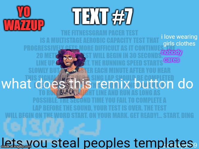 botslayer announcement temp | Yo wazzup; The FitnessGram Pacer Test is a multistage aerobic capacity test that progressively gets more difficult as it continues. The 20 meter pacer test will begin in 30 seconds. Line up at the start. The running speed starts slowly but gets faster each minute after you hear this signal bodeboop. A sing lap should be completed every time you hear this sound. ding Remember to run in a straight line and run as long as possible. The second time you fail to complete a lap before the sound, your test is over. The test will begin on the word start. On your mark. Get ready!… Start. ding﻿; Text #7; i love wearing girls clothes; nobody cares; what does this remix button do; lets you steal peoples templates | image tagged in botslayer announcement temp,remix | made w/ Imgflip meme maker