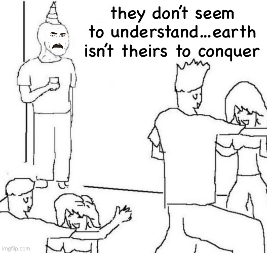 … | they don’t seem to understand…earth isn’t theirs to conquer | image tagged in party loner,invincible | made w/ Imgflip meme maker