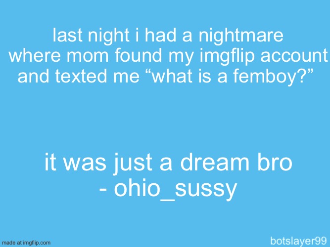 botslayer announcement temp | last night i had a nightmare where mom found my imgflip account and texted me “what is a femboy?”; it was just a dream bro
- ohio_sussy | image tagged in botslayer announcement temp,remix | made w/ Imgflip meme maker