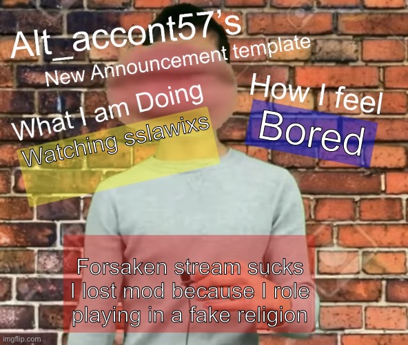 Alt_accont57’s announcement template | Bored; Watching sslawixs; Forsaken stream sucks I lost mod because I role playing in a fake religion | image tagged in alt_accont57 s announcement template | made w/ Imgflip meme maker