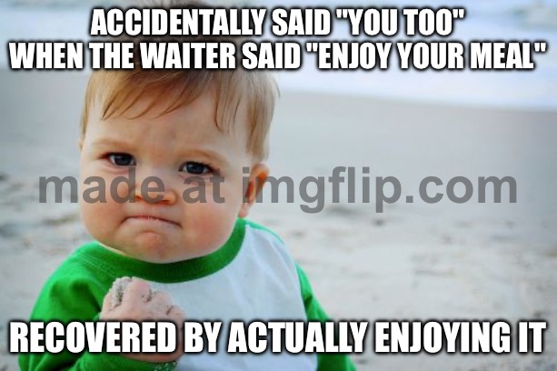 ACCIDENTALLY SAID "YOU TOO" WHEN THE WAITER SAID "ENJOY YOUR MEAL"; RECOVERED BY ACTUALLY ENJOYING IT | ACCIDENTALLY SAID "YOU TOO" WHEN THE WAITER SAID "ENJOY YOUR MEAL"; RECOVERED BY ACTUALLY ENJOYING IT | image tagged in memes,success kid original,recovery,waiter,restaurant,meal | made w/ Imgflip meme maker