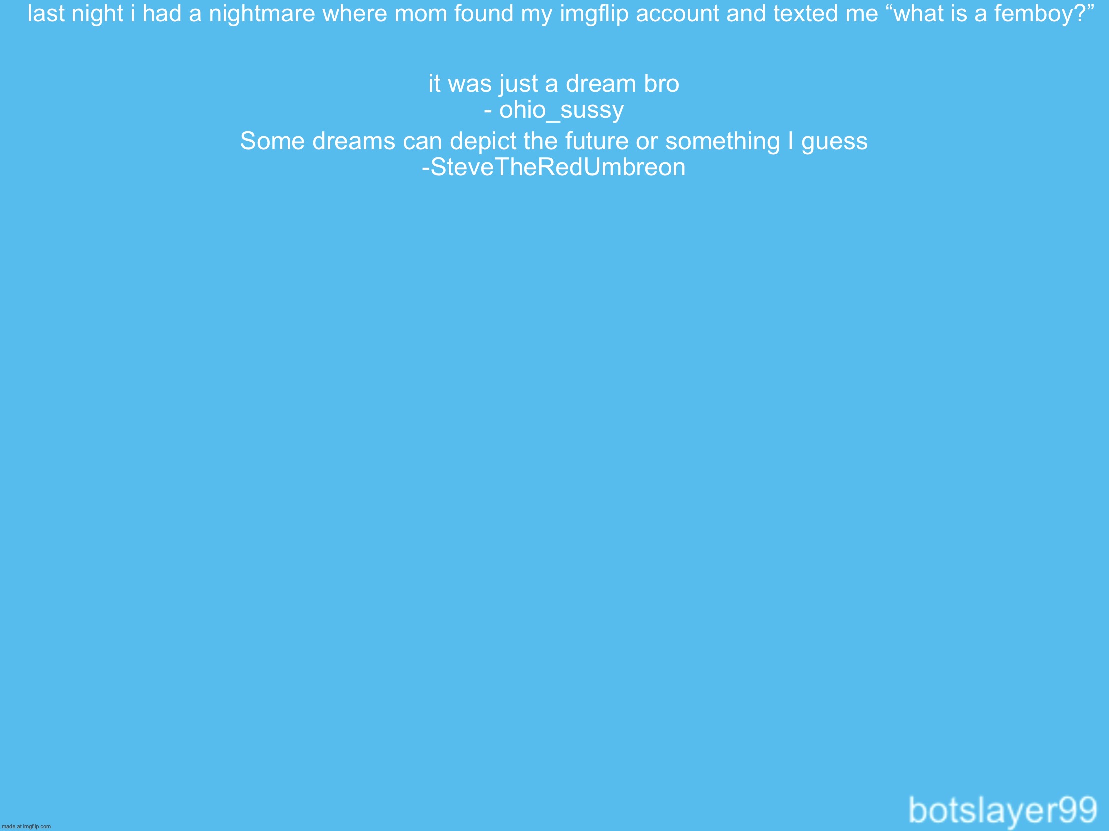 Continue thus | last night i had a nightmare where mom found my imgflip account and texted me “what is a femboy?”; it was just a dream bro
- ohio_sussy; Some dreams can depict the future or something I guess
-SteveTheRedUmbreon | image tagged in botslayer announcement temp,remix | made w/ Imgflip meme maker
