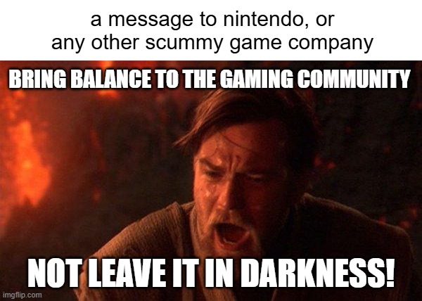 You Were The Chosen One (Star Wars) Meme | a message to nintendo, or any other scummy game company; Bring balance to the gaming community; not leave it in darkness! | image tagged in memes,you were the chosen one star wars | made w/ Imgflip meme maker