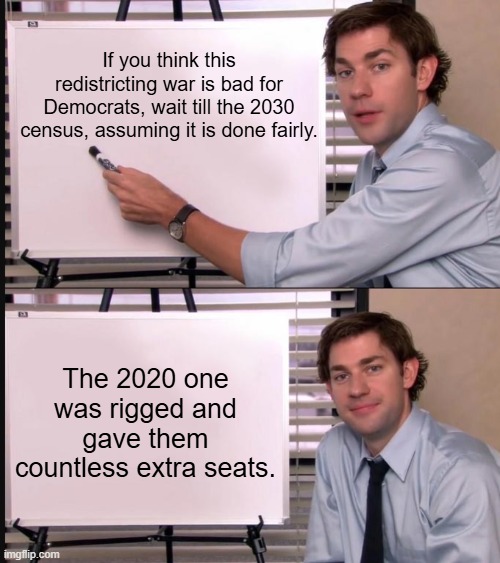 Cant wait | If you think this redistricting war is bad for Democrats, wait till the 2030 census, assuming it is done fairly. The 2020 one was rigged and gave them countless extra seats. | image tagged in jim halpert pointing to whiteboard,memes,funny,politics,democrats,political meme | made w/ Imgflip meme maker