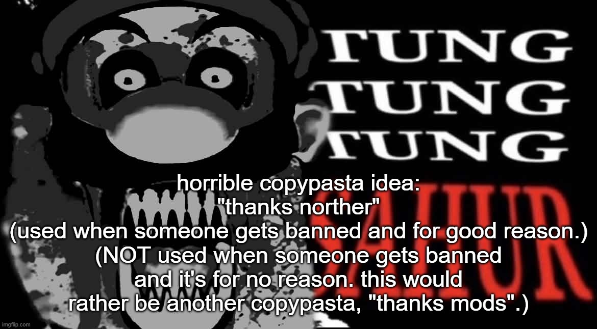 also can be used when someone's comment gets deleted as a reply | horrible copypasta idea:
"thanks norther"
(used when someone gets banned and for good reason.)
(NOT used when someone gets banned and it's for no reason. this would rather be another copypasta, "thanks mods".) | image tagged in maltigi triple t | made w/ Imgflip meme maker
