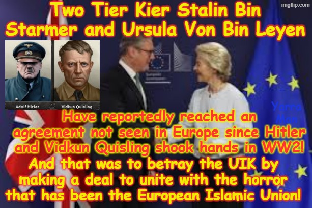 Has Three Tier Stalin Bin Starmer and Ursula Von Der Bin Leyen reached an agreement to reunite with the European Islamic Union! | Two Tier Kier Stalin Bin Starmer and Ursula Von Bin Leyen; Have reportedly reached an agreement not seen in Europe since Hitler and Vidkun Quisling shook hands in WW2! Yarra Man; And that was to betray the UIK by making a deal to unite with the horror that has been the European Islamic Union! | image tagged in vidkun quisling,knife in the back,united islamic kingdom,open borders,betrayal treachery treason disloyalty infidelity perfidy | made w/ Imgflip meme maker
