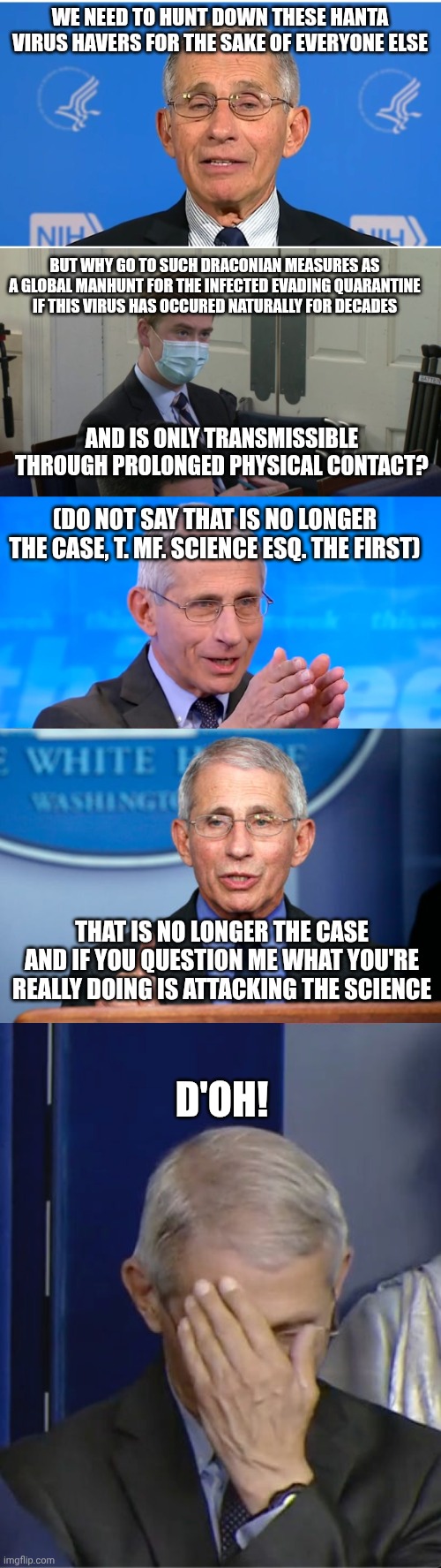 Thanks for ignoring my civil rights complaints about Nuremberg code violations, DOJ. I'm excited to do this all again! | We need to hunt down these hanta virus havers for the sake of everyone else; But why go to such draconian measures as a global manhunt for the infected evading quarantine if this virus has occured naturally for decades; And is only transmissible through prolonged physical contact? (do not say that is no longer the case, T. MF. Science esq. The first); That is no longer the case and if you question me what you're really doing is attacking the science; D'oh! | image tagged in dr fauci,reporter peter doocy,dr fauci 2020,covid-19 | made w/ Imgflip meme maker