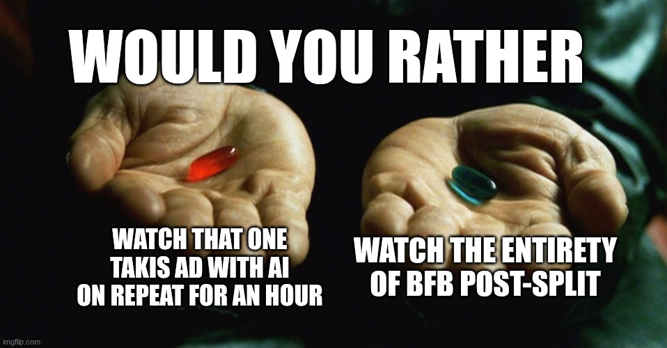 (acrat: choose the blue pill.) | Would You Rather; Watch that one Takis ad with AI on repeat for an hour; Watch the entirety of BFB Post-split | image tagged in red pill blue pill | made w/ Imgflip meme maker