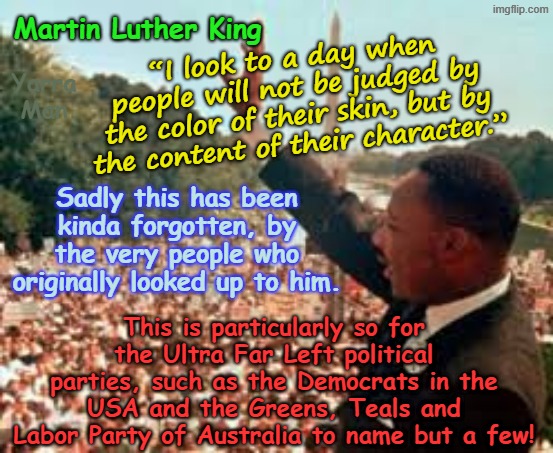 Kinda sad how Martin Luther King "I have a dream" speech has been forgotten, by those who used to so often, quote him! | “I look to a day when people will not be judged by the color of their skin, but by the content of their character.”; Martin Luther King; Yarra Man; Sadly this has been kinda forgotten, by the very people who originally looked up to him. This is particularly so for the Ultra Far Left political parties, such as the Democrats in the USA and the Greens, Teals and Labor Party of Australia to name but a few! | image tagged in mlk,ultra far left democrats greens teals labor,usa australia,self gratification by proxy,msnbc cnn cbs abc bbc guardian fairfax | made w/ Imgflip meme maker