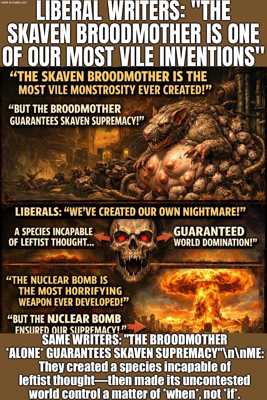 Also liberal writers: "The Broodmother alone guarantees Skaven supremacy—world domination is just a matter of time." | LIBERAL WRITERS: "THE SKAVEN BROODMOTHER IS ONE OF OUR MOST VILE INVENTIONS"; SAME WRITERS: "THE BROODMOTHER *ALONE* GUARANTEES SKAVEN SUPREMACY"\n\nME: They created a species incapable of leftist thought—then made its uncontested world control a matter of *when*, not *if*. | image tagged in skaven broodmother,remix,world domination,gaming,hypocrisy,contradiction | made w/ Imgflip meme maker