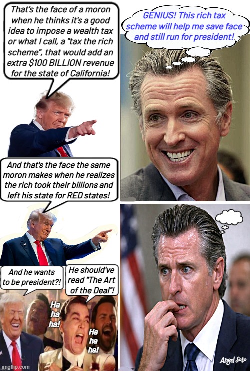 Trump, JD Vance and good fellas troll Newsom | That's the face of a moron
when he thinks it's a good
idea to impose a wealth tax
or what I call, a "tax the rich
scheme", that would add an
extra $100 BILLION revenue
for the state of California! GENIUS! This rich tax
scheme will help me save face
and still run for president! And that's the face the same
moron makes when he realizes
the rich took their billions and
left his state for RED states! He should've
read "The Art
 of the Deal"! And he wants
to be president?! Ha
ha
ha! Ha
ha
ha! Angel Soto | image tagged in trump trolls gavin newsom and his tax the rich plan,president trump,good fellas,the face you make,california | made w/ Imgflip meme maker