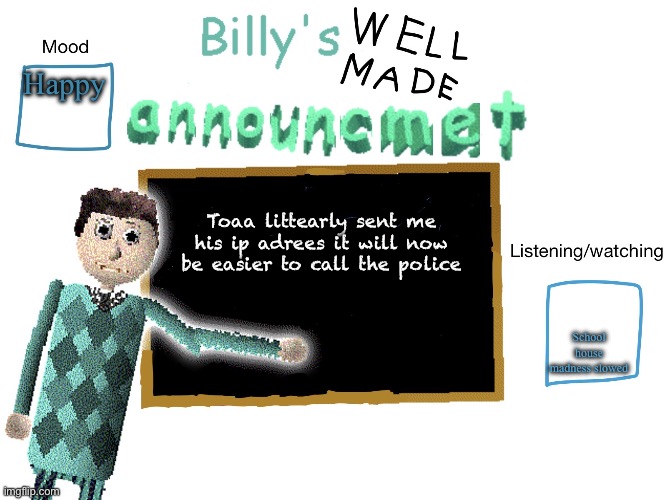 Billy_Is_Basic's announment temp | Happy; Toaa littearly sent me his ip adrees it will now be easier to call the police; School house madness slowed | image tagged in billy_is_basic's announment temp | made w/ Imgflip meme maker