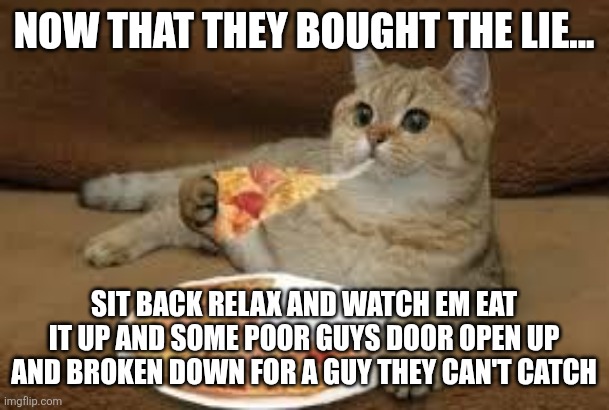 cat eats pizza | Now that they bought the lie... Sit back relax and watch em eat it up and some poor guys door open up and broken down for a guy they can't catch | image tagged in cat eats pizza | made w/ Imgflip meme maker