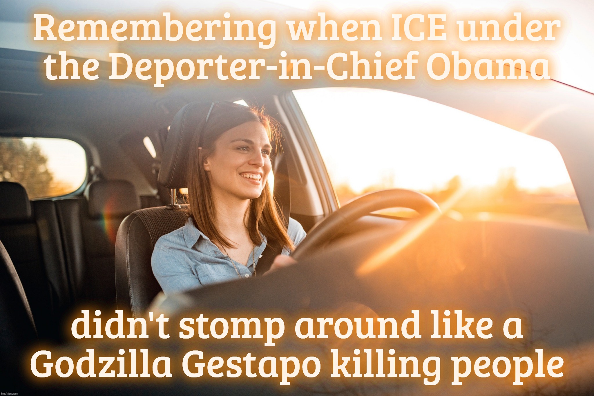 Smiling in the car | Remembering when ICE under the Deporter-in-Chief Obama; didn't stomp around like a Godzilla Gestapo killing people | image tagged in smiling in the car | made w/ Imgflip meme maker