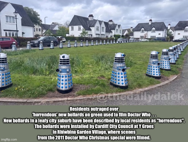 Daley Bollards | Residents outraged over 'horrendous' new bollards on green used to film Doctor Who . . .

New bollards in a leafy city suburb have been described by local residents as "horrendous".

The bollards were installed by Cardiff City Council at Y Groes in Rhiwbina Garden Village, where scenes from the 2011 Doctor Who Christmas special were filmed. | image tagged in img_5883 jpeg,daleks | made w/ Imgflip meme maker