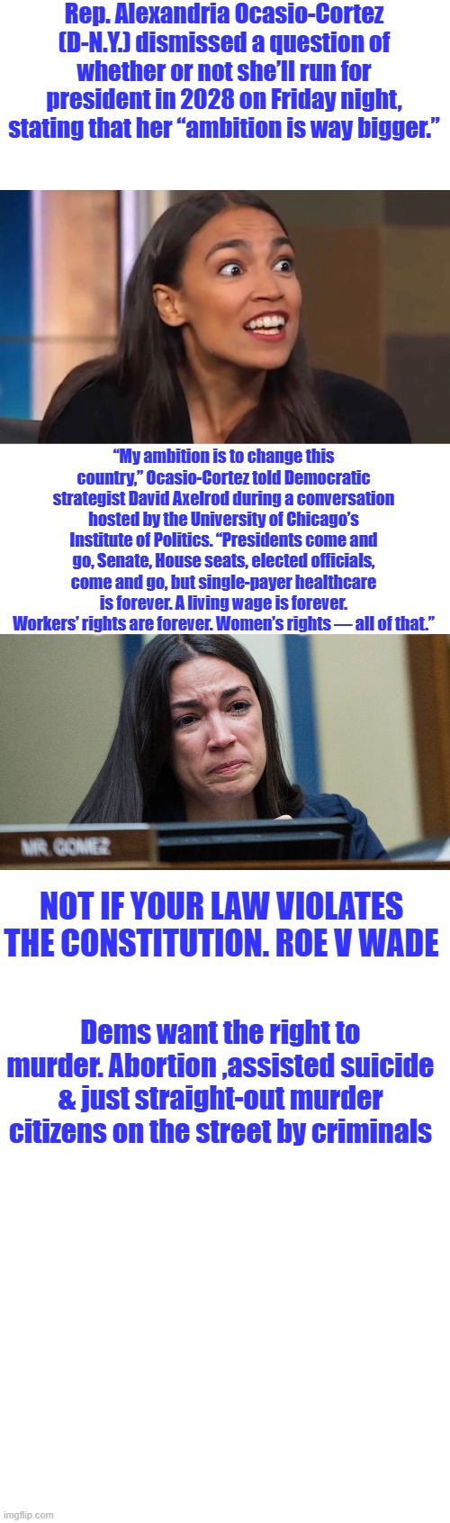 Che Guevara / Che Alexandria Ocasio-Cortez (D-N.Y.) Socialist | Rep. Alexandria Ocasio-Cortez (D-N.Y.) dismissed a question of whether or not she’ll run for president in 2028 on Friday night, stating that her “ambition is way bigger.”; “My ambition is to change this country,” Ocasio-Cortez told Democratic strategist David Axelrod during a conversation hosted by the University of Chicago’s Institute of Politics. “Presidents come and go, Senate, House seats, elected officials, come and go, but single-payer healthcare is forever. A living wage is forever. Workers’ rights are forever. Women’s rights — all of that.”; Not if your law violates the constitution. Roe V Wade; Dems want the right to murder. Abortion ,assisted suicide & just straight-out murder citizens on the street by criminals | image tagged in crazy aoc,aoc crying | made w/ Imgflip meme maker