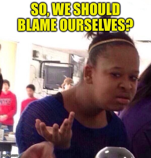 Black Girl Wat Meme | So, we should blame ourselves? | image tagged in memes,black girl wat | made w/ Imgflip meme maker
