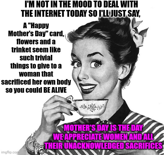 Acknowledge And Appreciate The Woman That Birthed You | I'm not in the mood to deal with the internet today so I'll just say, A "Happy Mother's Day" card, flowers and a trinket seem like such trivial things to give to a woman that sacrificed her own body so you could BE ALIVE; Mother's day is the day we appreciate WOMEN and all their unacknowledged sacrifices | image tagged in retro woman teacup,happy mother's day,motherhood,mother,mother's day,memes | made w/ Imgflip meme maker