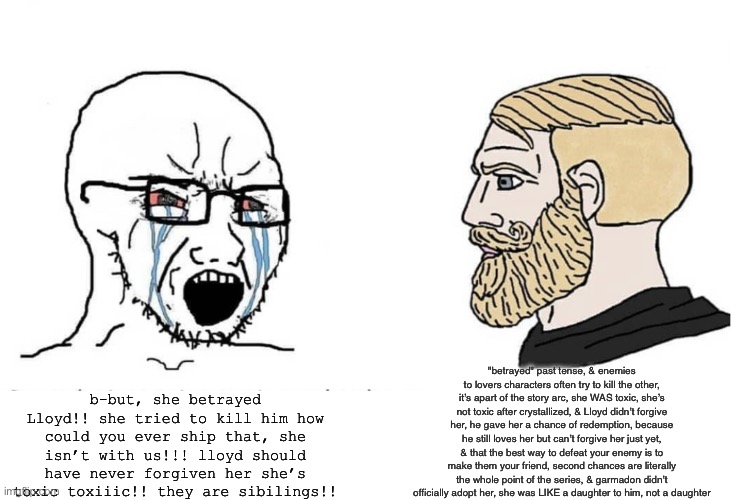 Llorumi haters vs Shippers | "betrayed" past tense, & enemies to lovers characters often try to kill the other, it’s apart of the story arc, she WAS toxic, she’s not toxic after crystallized, & Lloyd didn’t forgive her, he gave her a chance of redemption, because he still loves her but can’t forgive her just yet, & that the best way to defeat your enemy is to make them your friend, second chances are literally the whole point of the series, & garmadon didn’t officially adopt her, she was LIKE a daughter to him, not a daughter; b-but, she betrayed Lloyd!! she tried to kill him how could you ever ship that, she isn’t with us!!! lloyd should have never forgiven her she’s toxic toxiiic!! they are sibilings!! | image tagged in soyboy vs yes chad | made w/ Imgflip meme maker