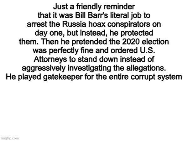 Exactly... | Just a friendly reminder that it was Bill Barr's literal job to arrest the Russia hoax conspirators on day one, but instead, he protected them. Then he pretended the 2020 election was perfectly fine and ordered U.S. Attorneys to stand down instead of aggressively investigating the allegations. He played gatekeeper for the entire corrupt system | image tagged in memes,funny,politics,political meme,political | made w/ Imgflip meme maker