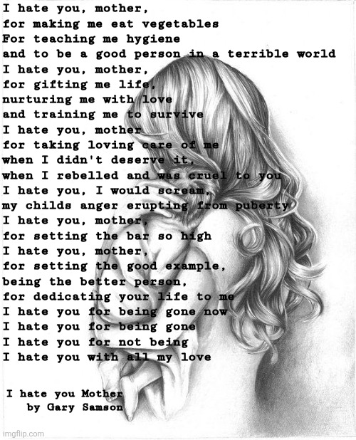 Mothers day | I hate you, mother, 
for making me eat vegetables 
For teaching me hygiene 
and to be a good person in a terrible world 

I hate you, mother,
for gifting me life,
nurturing me with love 
and training me to survive 

I hate you, mother 
for taking loving care of me 
when I didn't deserve it,
when I rebelled and was cruel to you

I hate you, I would scream,
my childs anger erupting from puberty
I hate you, mother,
for setting the bar so high

I hate you, mother,
for setting the good example, 
being the better person,
for dedicating your life to me

I hate you for being gone now
I hate you for being gone
I hate you for not being 
I hate you with all my love; I hate you Mother
by Gary Samson | image tagged in mothers day 2015,mothers day,mothers,love,hate | made w/ Imgflip meme maker