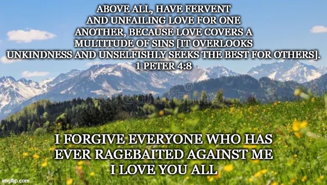 Forgiveness | Above all, have fervent and unfailing love for one another, because love covers a multitude of sins [it overlooks unkindness and unselfishly seeks the best for others].
1 peter 4:8; i forgive everyone who has
ever ragebaited against me
i love you all | made w/ Imgflip meme maker