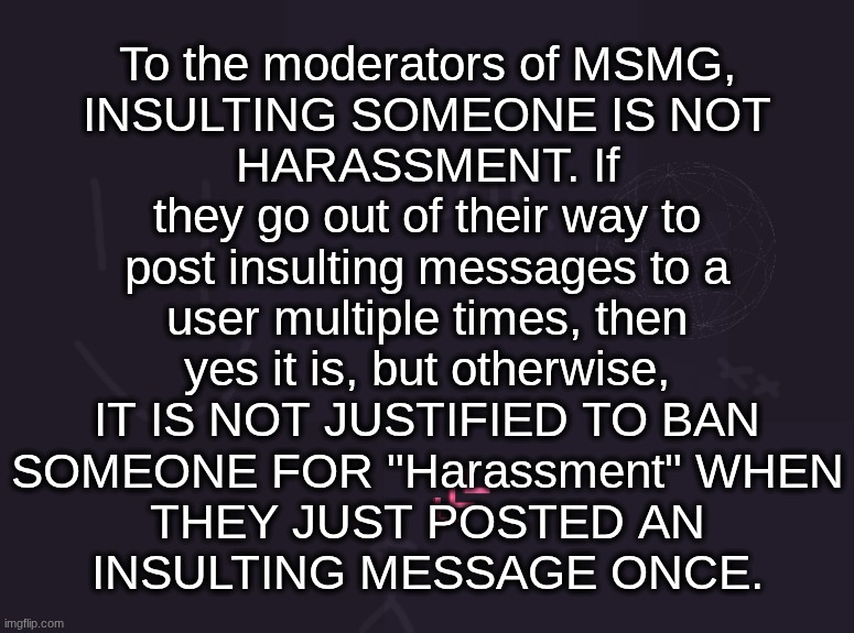 and also "Insulting another user" is not a rule in the TOS or even the stream rules, so NO ONE should be banned for that | To the moderators of MSMG,
INSULTING SOMEONE IS NOT
HARASSMENT. If
they go out of their way to
post insulting messages to a
user multiple times, then
yes it is, but otherwise,
IT IS NOT JUSTIFIED TO BAN
SOMEONE FOR "Harassment" WHEN
THEY JUST POSTED AN
INSULTING MESSAGE ONCE. | image tagged in vik's image | made w/ Imgflip meme maker
