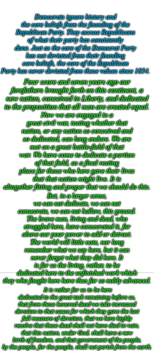 Democrats want to destroy government of the people, by the people, for the people, shall not perish from the earth for socialism | Democrats ignore history and the core beliefs from the founding of the Republican Party. They accuse Republicans of what their party has consistently done. Just as the core of the Democrat Party has not deviated from their founding core beliefs, the core of the Republican Party has never deviated from these values since 1854. Four score and seven years ago our forefathers brought forth on this continent, a new nation, conceived in Liberty, and dedicated to the proposition that all men are created equal. Now we are engaged in a great civil war, testing whether that nation, or any nation so conceived and so dedicated, can long endure. We are met on a great battle-field of that war. We have come to dedicate a portion of that field, as a final resting place for those who here gave their lives that that nation might live. It is altogether fitting and proper that we should do this. But, in a larger sense, we can not dedicate, we can not consecrate, we can not hallow, this ground. The brave men, living and dead, who struggled here, have consecrated it, far above our poor power to add or detract. The world will little note, nor long remember what we say here, but it can never forget what they did here. It is for us the living, rather, to be dedicated here to the unfinished work which they who fought here have thus far so nobly advanced. It is rather for us to be here dedicated to the great task remaining before us, that from these honored dead we take increased devotion to that cause for which they gave the last full measure of devotion, that we here highly resolve that these dead shall not have died in vain, that this nation, under God, shall have a new birth of freedom, and that government of the people, by the people, for the people, shall not perish from the earth. | image tagged in blank white template | made w/ Imgflip meme maker