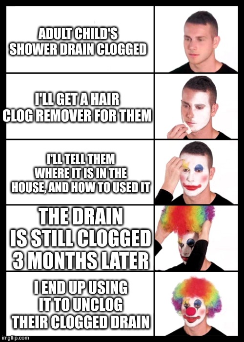 I'm a clown for you... | Adult child's shower drain clogged; I'll get a hair clog remover for them; I'll tell them where it is in the house, and how to used it; The drain is still clogged 3 months later; I end up using it to unclog their clogged drain | image tagged in clown applying makeup - 5 faces | made w/ Imgflip meme maker