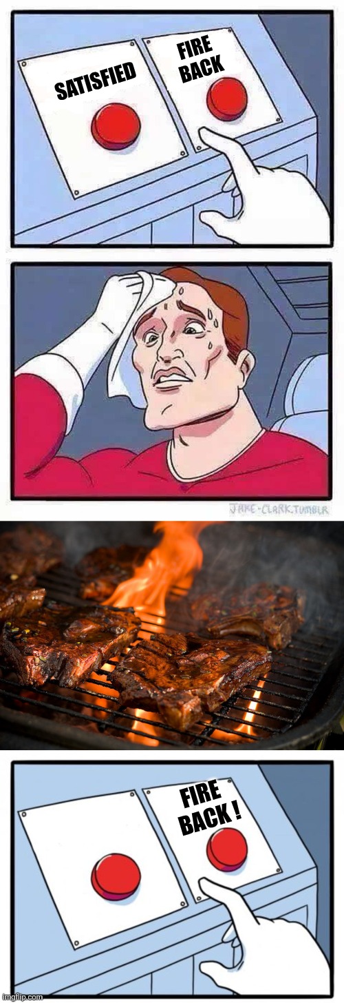 Satisfied Fire back Fire
 back ! | image tagged in decisions,grill,sweat button | made w/ Imgflip meme maker