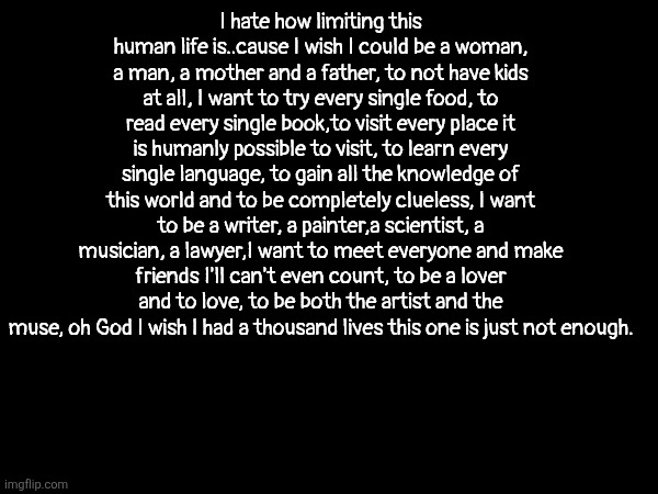 I hate how limiting this human life is..cause I wish I could be a woman, a man, a mother and a father, to not have kids at all, I want to try every single food, to read every single book,to visit every place it is humanly possible to visit, to learn every single language, to gain all the knowledge of this world and to be completely clueless, I want to be a writer, a painter,a scientist, a musician, a lawyer,I want to meet everyone and make friends I'll can't even count, to be a lover and to love, to be both the artist and the muse, oh God I wish I had a thousand lives this one is just not enough. | made w/ Imgflip meme maker