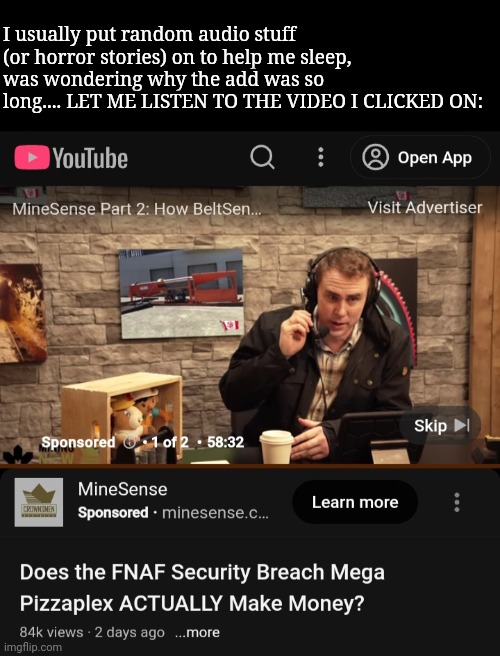 I usually put random audio stuff (or horror stories) on to help me sleep, was wondering why the add was so long.... LET ME LISTEN TO THE VIDEO I CLICKED ON: | image tagged in frost | made w/ Imgflip meme maker