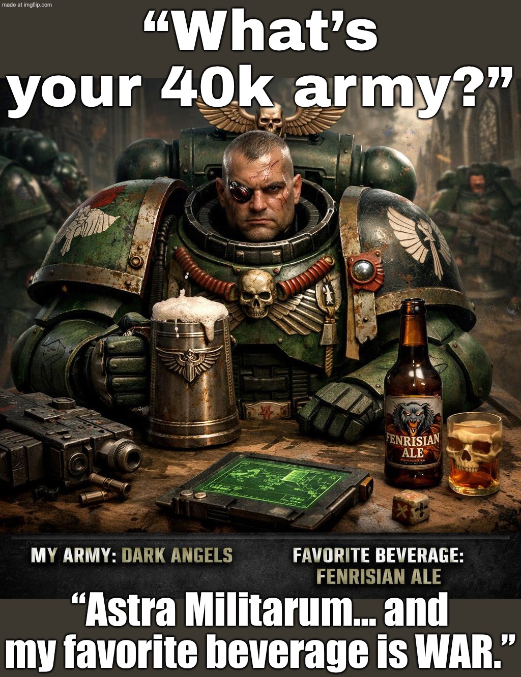 "What’s your 40k army and favorite beverage?"; "Adeptus Custodes. And it’s called the Emperor’s Tears." | “What’s your 40k army?”; “Astra Militarum… and my favorite beverage is WAR.” | image tagged in warhammer 40 000,war,army,tears,warhammer,future | made w/ Imgflip meme maker