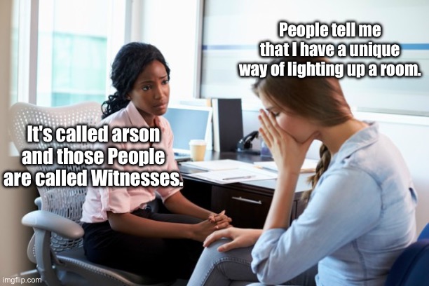 When you light up the room | People tell me that I have a unique way of lighting up a room. It's called arson and those People are called Witnesses. | image tagged in therapist,light,arson,burning,witnesses | made w/ Imgflip meme maker
