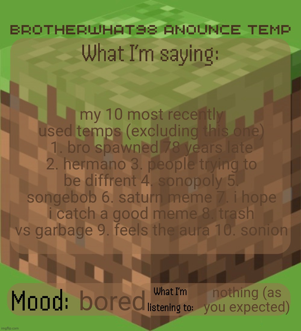 Brotherwhat98 anounce temp (made by ArabMogus) | my 10 most recently used temps (excluding this one) 1. bro spawned 78 years late 2. hermano 3. people trying to be diffrent 4. sonopoly 5. songebob 6. saturn meme 7. i hope i catch a good meme 8. trash vs garbage 9. feels the aura 10. sonion; nothing (as you expected); bored | image tagged in brotherwhat98 anounce temp made by arabmogus | made w/ Imgflip meme maker